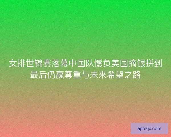 女排世锦赛落幕中国队憾负美国摘银拼到最后仍赢尊重与未来希望之路
