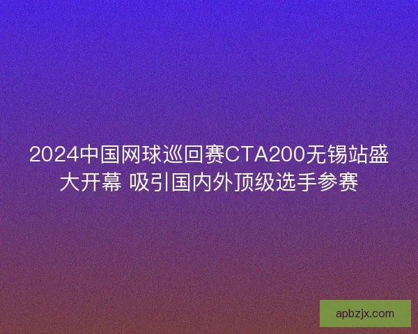 2024中国网球巡回赛CTA200无锡站盛大开幕 吸引国内外顶级选手参赛