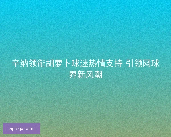 辛纳领衔胡萝卜球迷热情支持 引领网球界新风潮