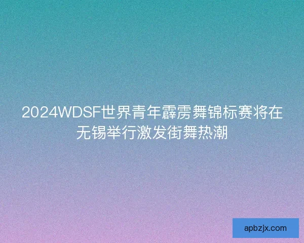 2024WDSF世界青年霹雳舞锦标赛将在无锡举行激发街舞热潮