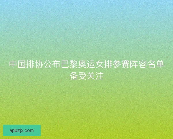 中国排协公布巴黎奥运女排参赛阵容名单备受关注