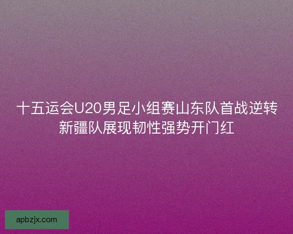 十五运会U20男足小组赛山东队首战逆转新疆队展现韧性强势开门红