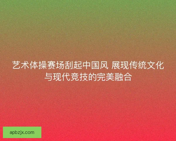 艺术体操赛场刮起中国风 展现传统文化与现代竞技的完美融合