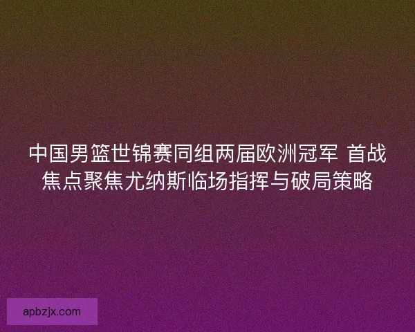 中国男篮世锦赛同组两届欧洲冠军 首战焦点聚焦尤纳斯临场指挥与破局策略