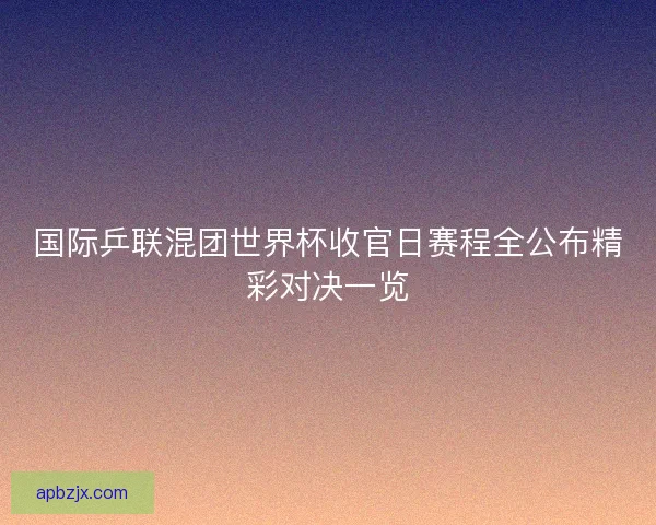 国际乒联混团世界杯收官日赛程全公布精彩对决一览