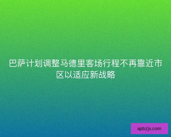 巴萨计划调整马德里客场行程不再靠近市区以适应新战略