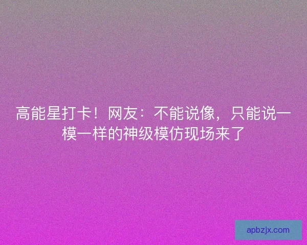 高能星打卡！网友：不能说像，只能说一模一样的神级模仿现场来了