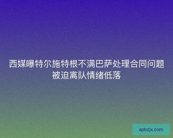 西媒曝特尔施特根不满巴萨处理合同问题被迫离队情绪低落