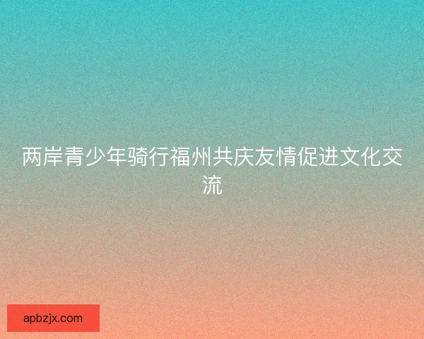 两岸青少年骑行福州共庆友情促进文化交流