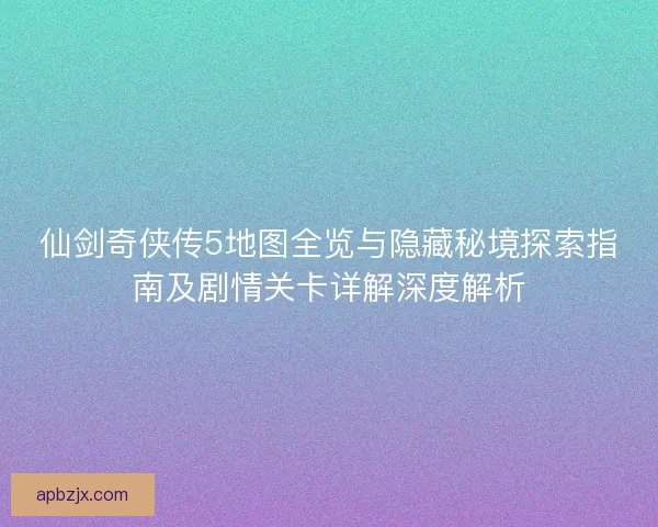仙剑奇侠传5地图全览与隐藏秘境探索指南及剧情关卡详解深度解析