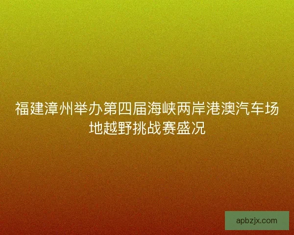 福建漳州举办第四届海峡两岸港澳汽车场地越野挑战赛盛况