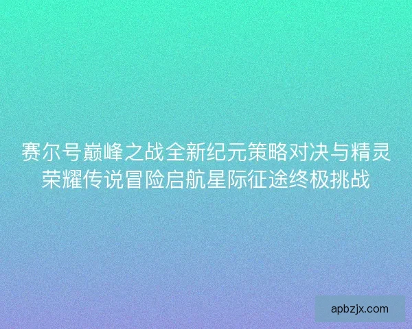 赛尔号巅峰之战全新纪元策略对决与精灵荣耀传说冒险启航星际征途终极挑战