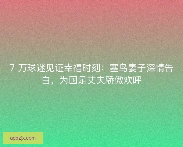 7 万球迷见证幸福时刻：塞鸟妻子深情告白，为国足丈夫骄傲欢呼