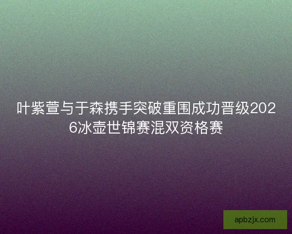 叶紫萱与于森携手突破重围成功晋级2026冰壶世锦赛混双资格赛