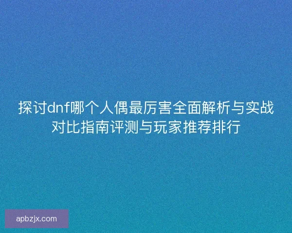 探讨dnf哪个人偶最厉害全面解析与实战对比指南评测与玩家推荐排行 探讨dnf哪个人偶最厉害全面解析与实战对比指南评测与玩家推荐排行