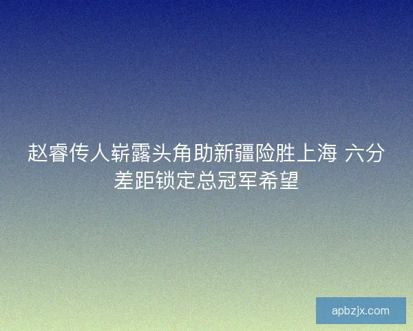 赵睿传人崭露头角助新疆险胜上海 六分差距锁定总冠军希望