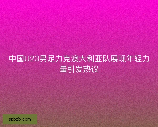 中国U23男足力克澳大利亚队展现年轻力量引发热议 中国U23男足力克澳大利亚队展现年轻力量引发热议