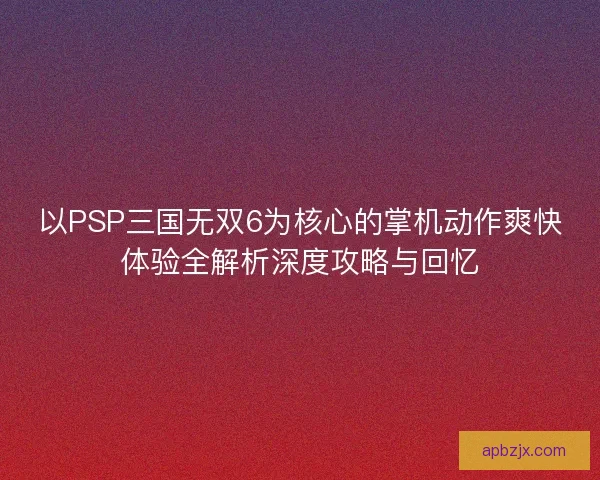 以PSP三国无双6为核心的掌机动作爽快体验全解析深度攻略与回忆 以PSP三国无双6为核心的掌机动作爽快体验全解析深度攻略与回忆