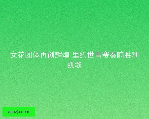 女花团体再创辉煌 里约世青赛奏响胜利凯歌 女花团体再创辉煌 里约世青赛奏响胜利凯歌