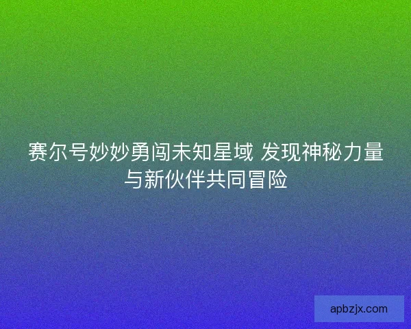 赛尔号妙妙勇闯未知星域 发现神秘力量与新伙伴共同冒险