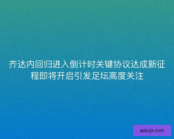齐达内回归进入倒计时关键协议达成新征程即将开启引发足坛高度关注