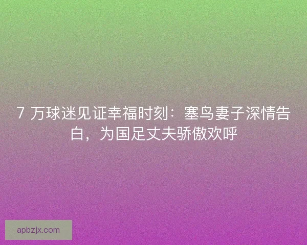 7 万球迷见证幸福时刻：塞鸟妻子深情告白，为国足丈夫骄傲欢呼
