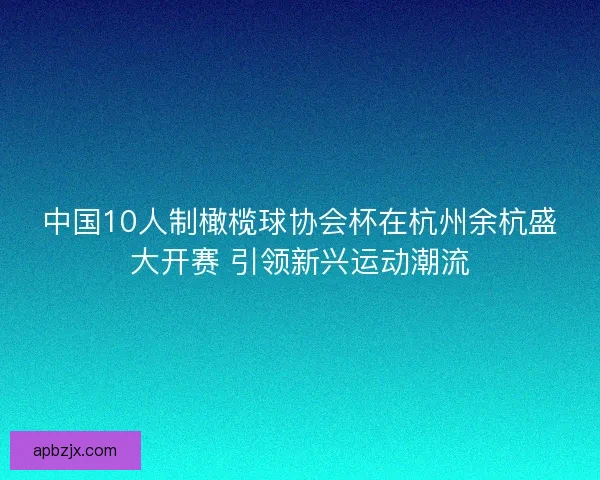 中国10人制橄榄球协会杯在杭州余杭盛大开赛 引领新兴运动潮流