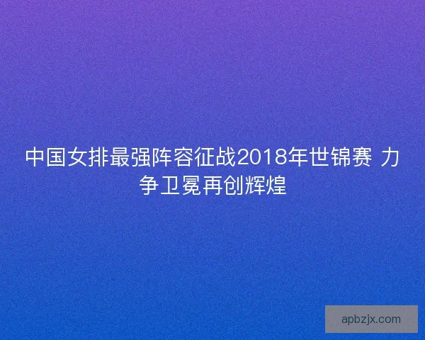 中国女排最强阵容征战2018年世锦赛 力争卫冕再创辉煌
