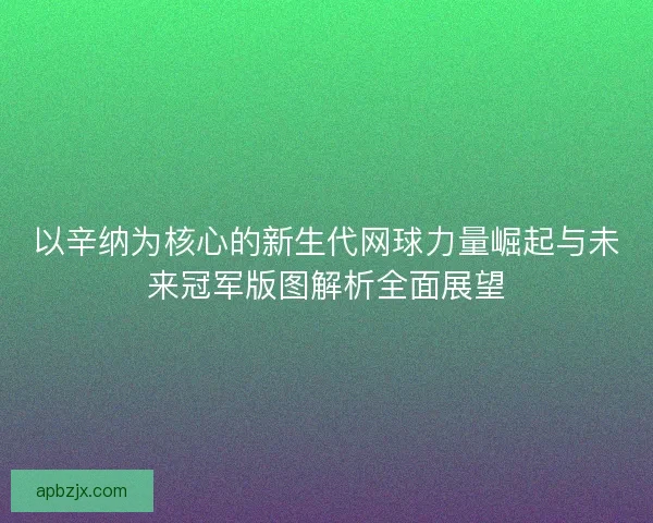 以辛纳为核心的新生代网球力量崛起与未来冠军版图解析全面展望